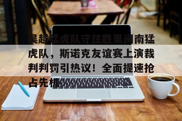 ayx体育包含吴越猛虎队守住胜果闽南猛虎队，斯诺克友谊赛上演裁判判罚引热议！全面提速抢占先机的词条