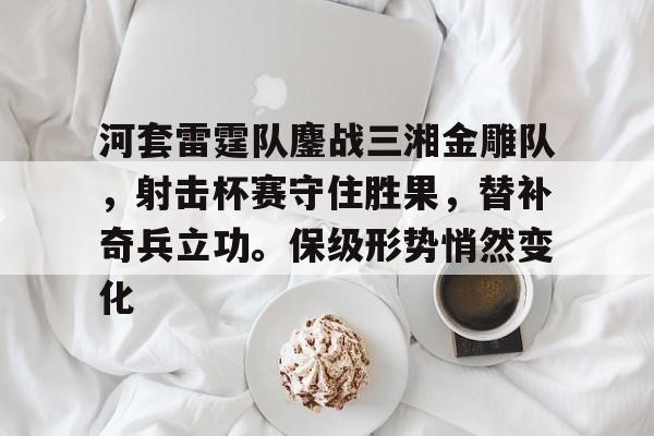 爱游戏中国体育包含河套雷霆队鏖战三湘金雕队，射击杯赛守住胜果，替补奇兵立功。保级形势悄然变化的词条